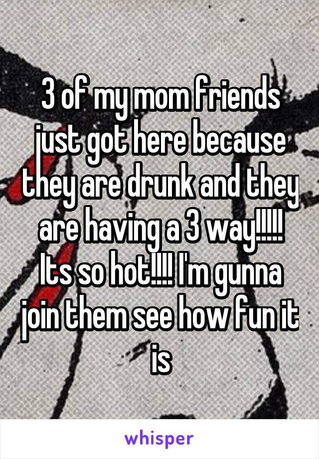 3 of my mom friends just got here because they are drunk and they are having a 3 way!!!!! Its so hot!!!! I'm gunna join them see how fun it is