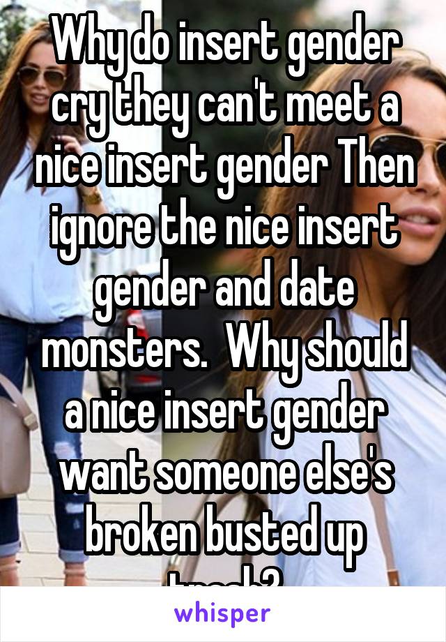 Why do insert gender cry they can't meet a nice insert gender Then ignore the nice insert gender and date monsters.  Why should a nice insert gender want someone else's broken busted up trash?