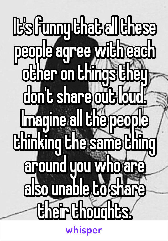 It's funny that all these people agree with each other on things they don't share out loud. Imagine all the people thinking the same thing around you who are also unable to share their thoughts.