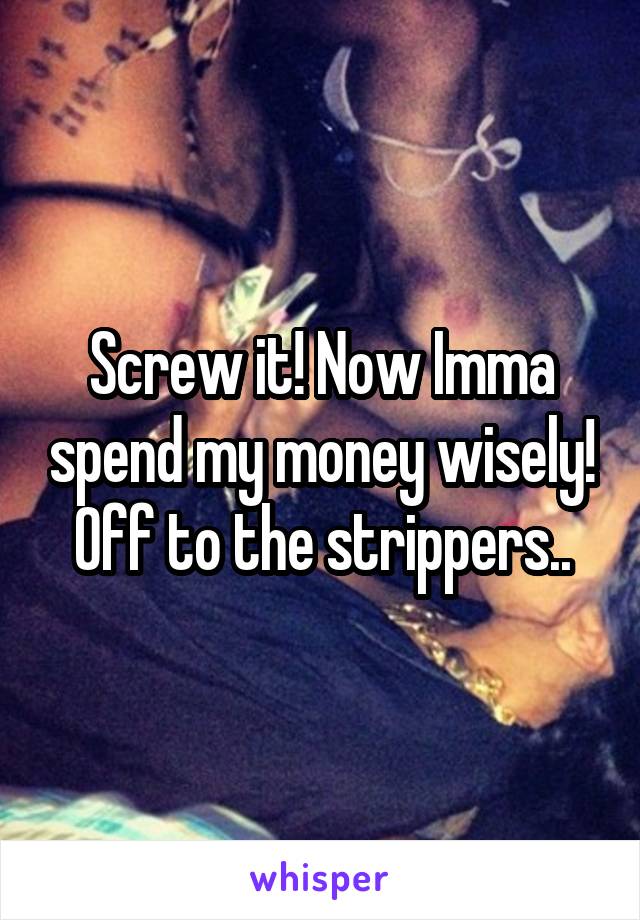 Screw it! Now Imma spend my money wisely! Off to the strippers..