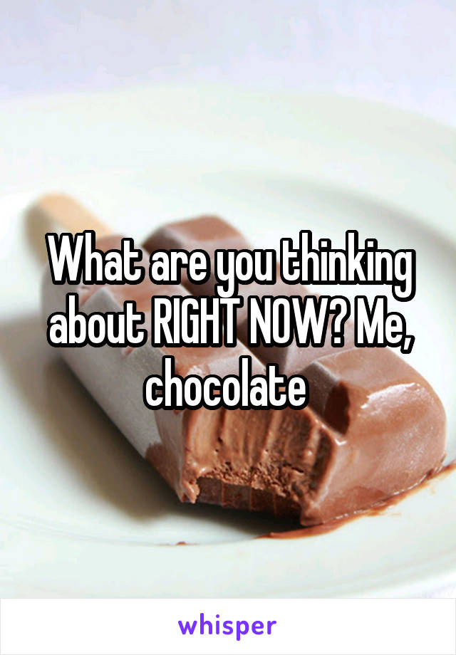 What are you thinking about RIGHT NOW? Me, chocolate 