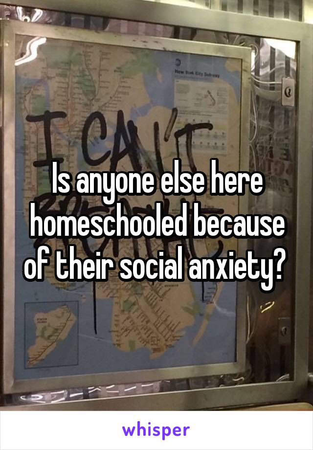 Is anyone else here homeschooled because of their social anxiety? 