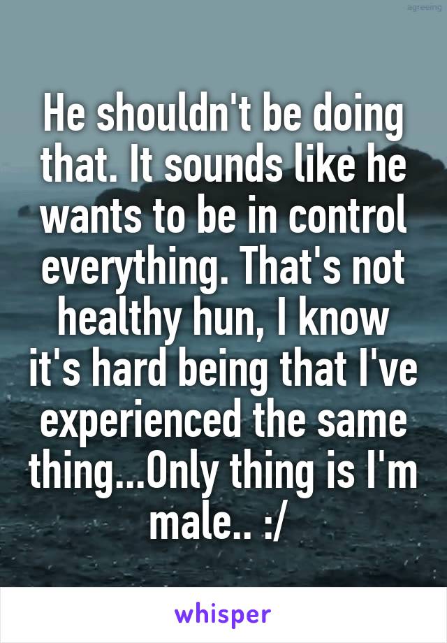He shouldn't be doing that. It sounds like he wants to be in control everything. That's not healthy hun, I know it's hard being that I've experienced the same thing...Only thing is I'm male.. :/ 