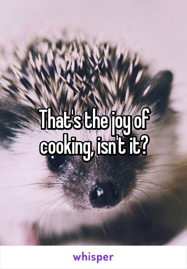 That's the joy of cooking, isn't it?