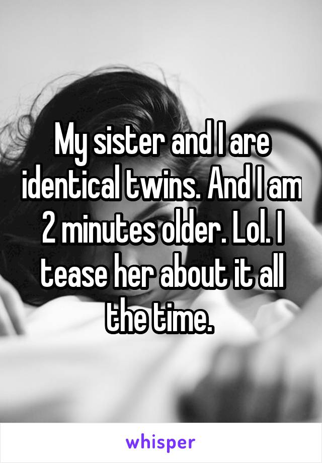 My sister and I are identical twins. And I am 2 minutes older. Lol. I tease her about it all the time. 