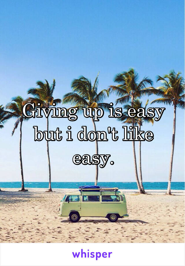 Giving up is easy but i don't like easy.