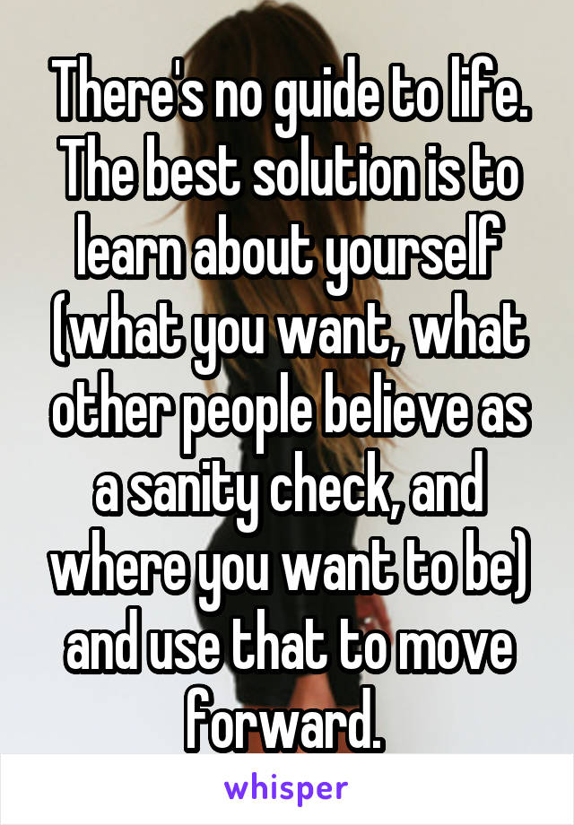 There's no guide to life. The best solution is to learn about yourself (what you want, what other people believe as a sanity check, and where you want to be) and use that to move forward. 