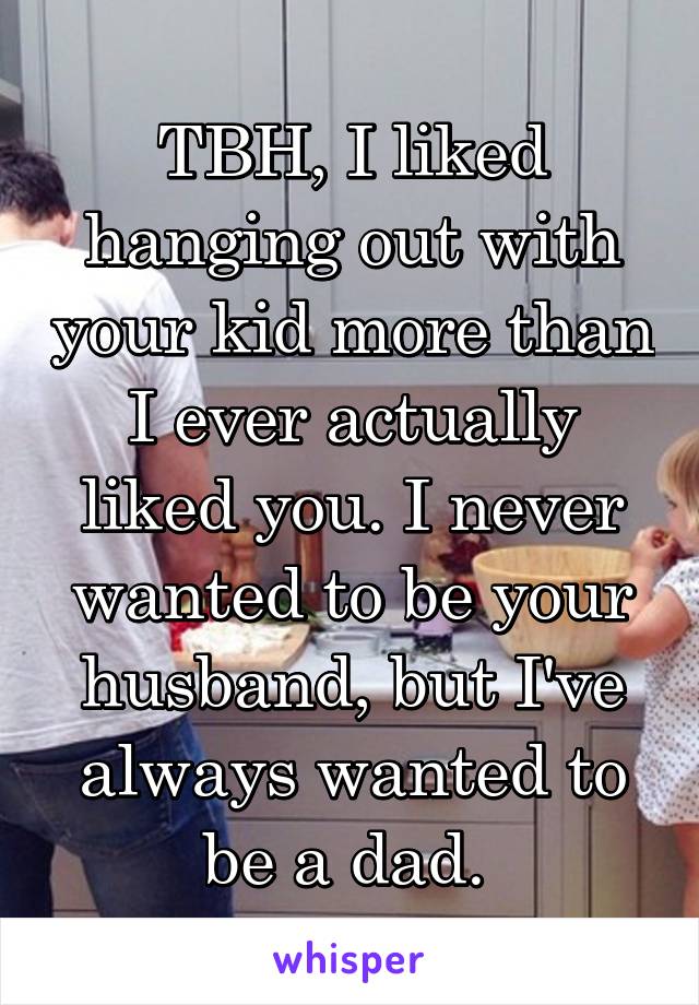 TBH, I liked hanging out with your kid more than I ever actually liked you. I never wanted to be your husband, but I've always wanted to be a dad. 