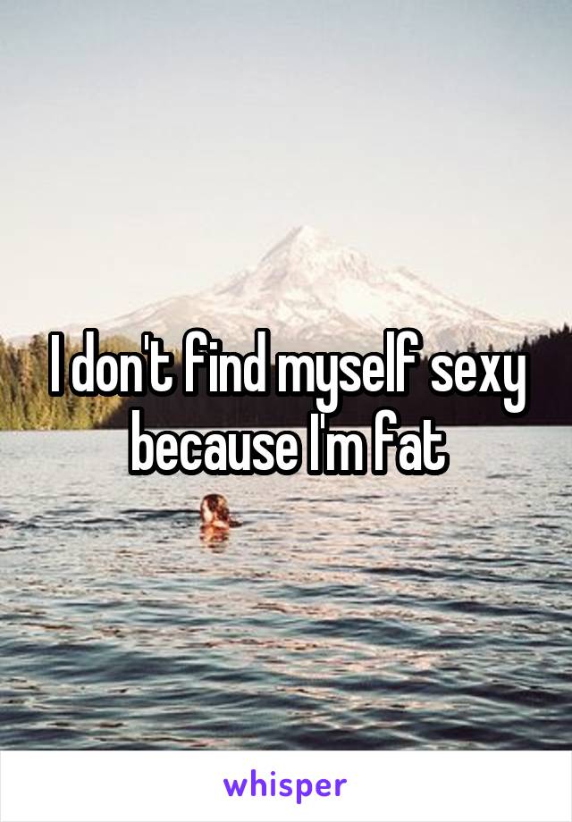 I don't find myself sexy because I'm fat