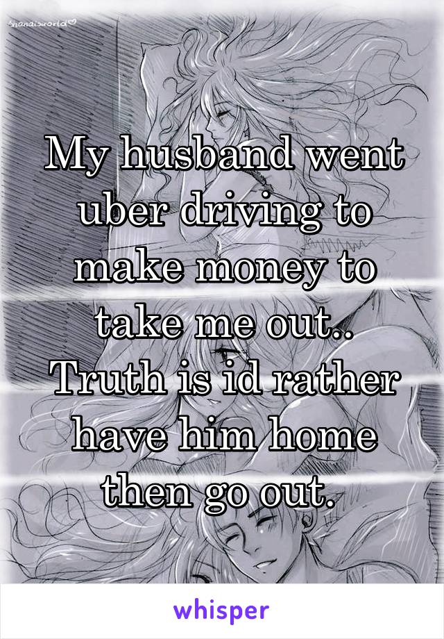 My husband went uber driving to make money to take me out..
Truth is id rather have him home then go out. 