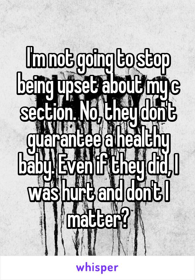 I'm not going to stop being upset about my c section. No, they don't guarantee a healthy baby. Even if they did, I was hurt and don't I matter?