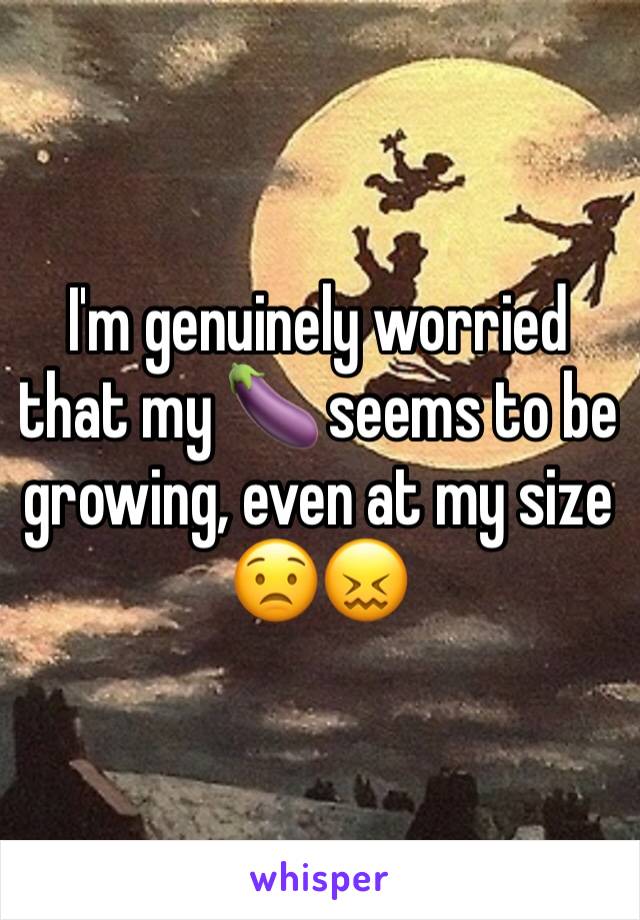 I'm genuinely worried that my 🍆 seems to be growing, even at my size
😟😖