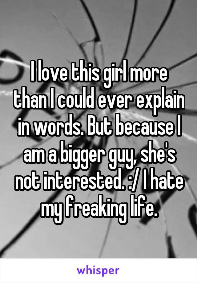 I love this girl more than I could ever explain in words. But because I am a bigger guy, she's not interested. :/ I hate my freaking life.