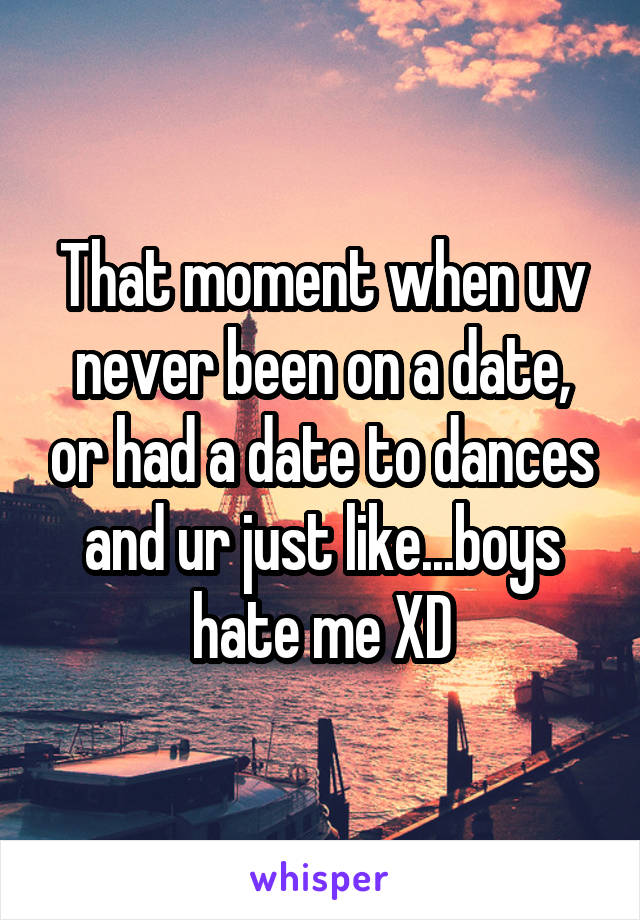 That moment when uv never been on a date, or had a date to dances and ur just like...boys hate me XD