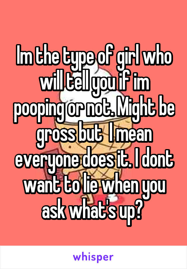 Im the type of girl who will tell you if im pooping or not. Might be gross but  I mean everyone does it. I dont want to lie when you ask what's up? 