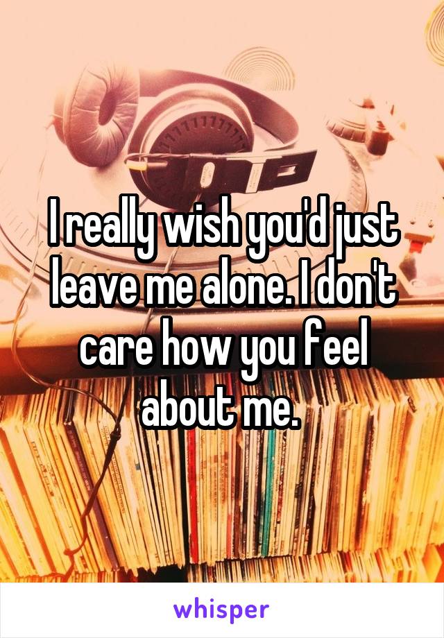 I really wish you'd just leave me alone. I don't care how you feel about me. 