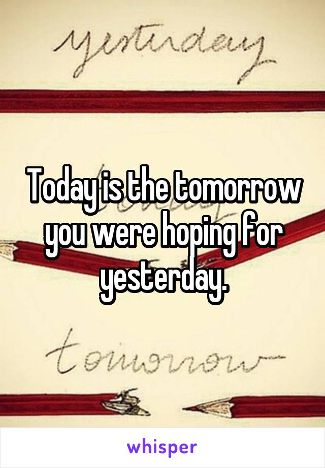 Today is the tomorrow you were hoping for yesterday.