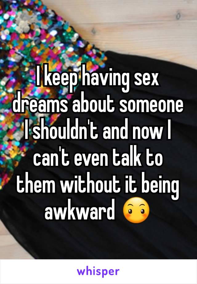 I keep having sex dreams about someone I shouldn't and now I can't even talk to them without it being awkward 😶