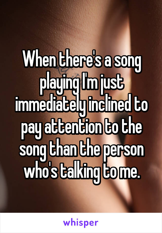 When there's a song playing I'm just immediately inclined to pay attention to the song than the person who's talking to me.