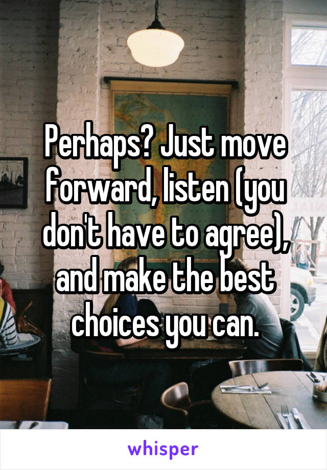 Perhaps? Just move forward, listen (you don't have to agree), and make the best choices you can.