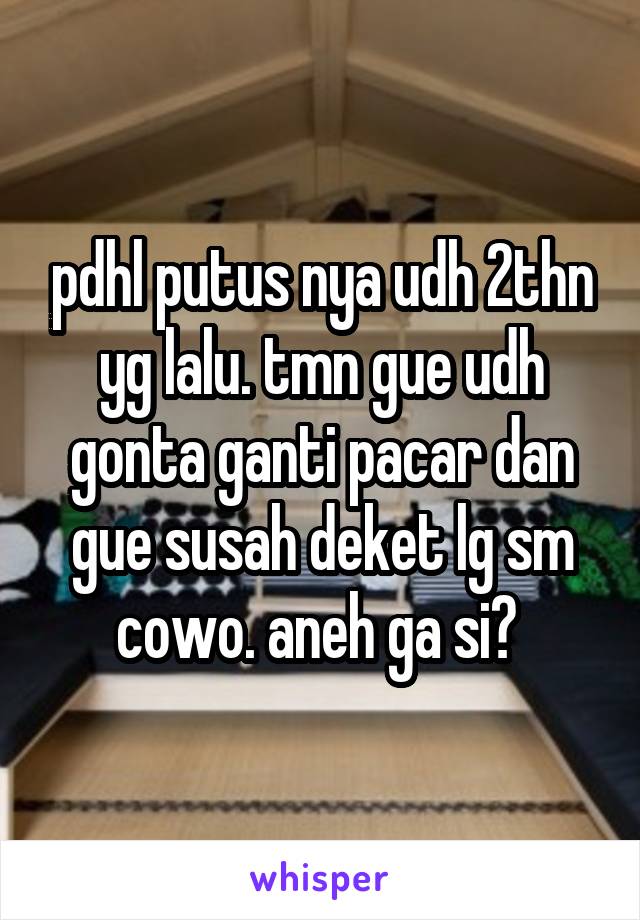 pdhl putus nya udh 2thn yg lalu. tmn gue udh gonta ganti pacar dan gue susah deket lg sm cowo. aneh ga si? 