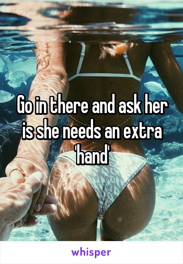 Go in there and ask her is she needs an extra 'hand'