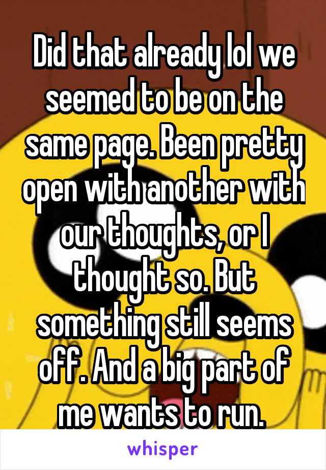 Did that already lol we seemed to be on the same page. Been pretty open with another with our thoughts, or I thought so. But something still seems off. And a big part of me wants to run. 