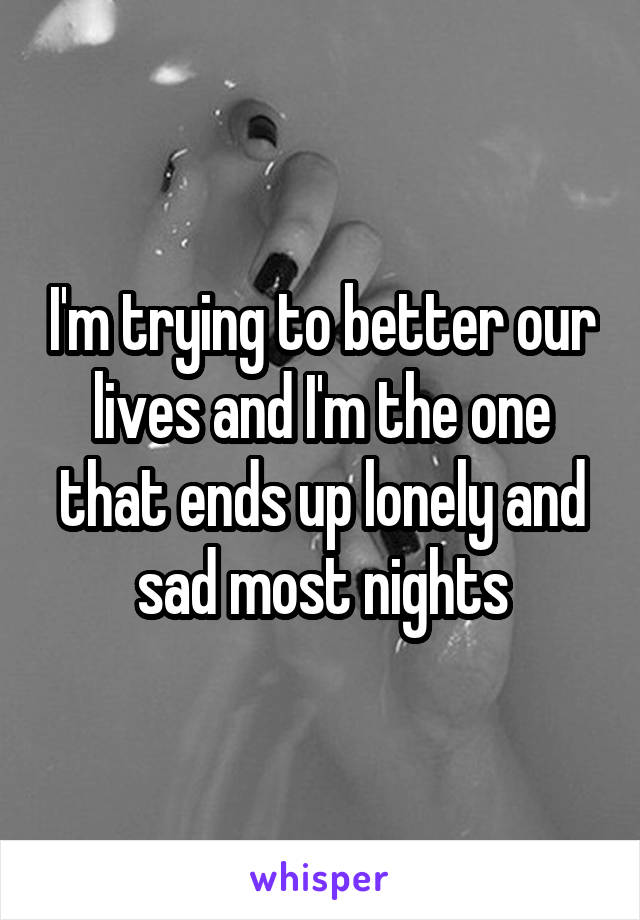 I'm trying to better our lives and I'm the one that ends up lonely and sad most nights