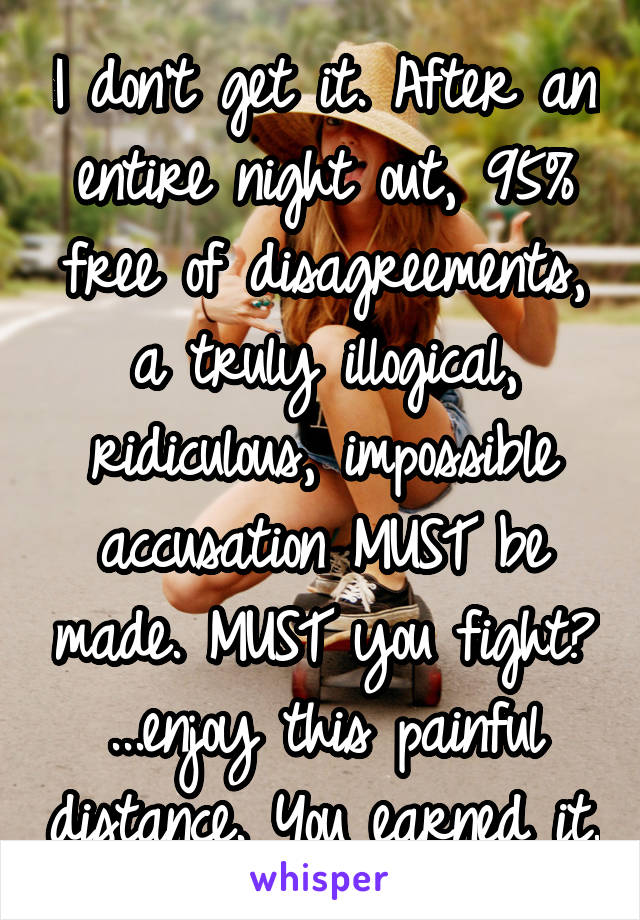 I don't get it. After an entire night out, 95% free of disagreements, a truly illogical, ridiculous, impossible accusation MUST be made. MUST you fight?
...enjoy this painful distance. You earned it.