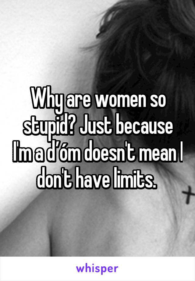 Why are women so stupid? Just because I'm a ďóm doesn't mean I don't have limits. 