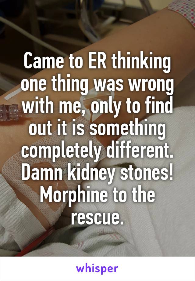 Came to ER thinking one thing was wrong with me, only to find out it is something completely different. Damn kidney stones! Morphine to the rescue.