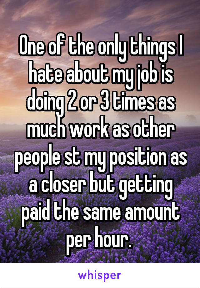 One of the only things I hate about my job is doing 2 or 3 times as much work as other people st my position as a closer but getting paid the same amount per hour. 