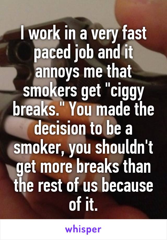 I work in a very fast paced job and it annoys me that smokers get "ciggy breaks." You made the decision to be a smoker, you shouldn't get more breaks than the rest of us because of it.