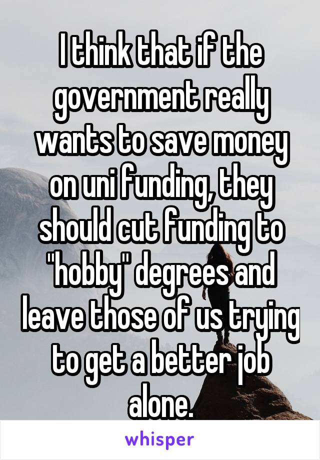 I think that if the government really wants to save money on uni funding, they should cut funding to "hobby" degrees and leave those of us trying to get a better job alone.