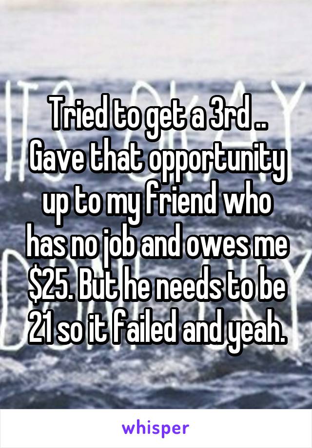 Tried to get a 3rd .. Gave that opportunity up to my friend who has no job and owes me $25. But he needs to be 21 so it failed and yeah.