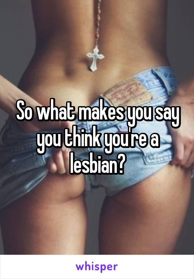 So what makes you say you think you're a lesbian?