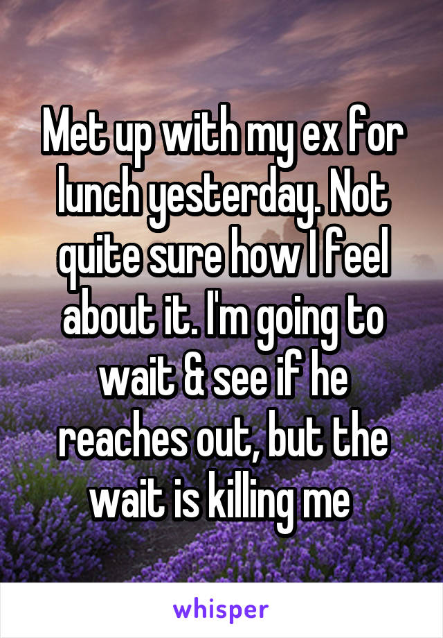 Met up with my ex for lunch yesterday. Not quite sure how I feel about it. I'm going to wait & see if he reaches out, but the wait is killing me 