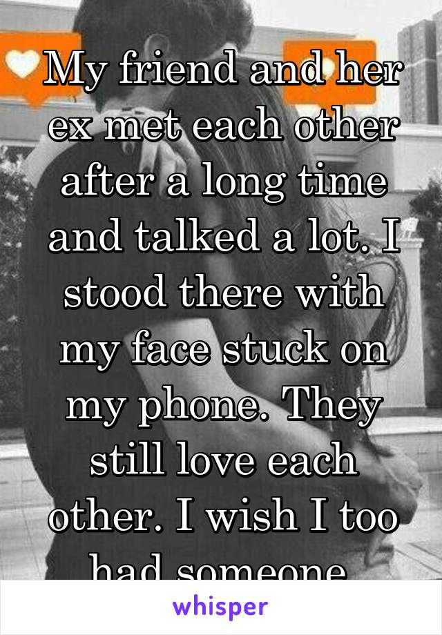 My friend and her ex met each other after a long time and talked a lot. I stood there with my face stuck on my phone. They still love each other. I wish I too had someone.