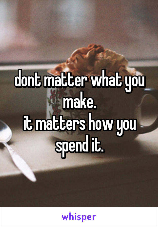 dont matter what you make.
it matters how you spend it.