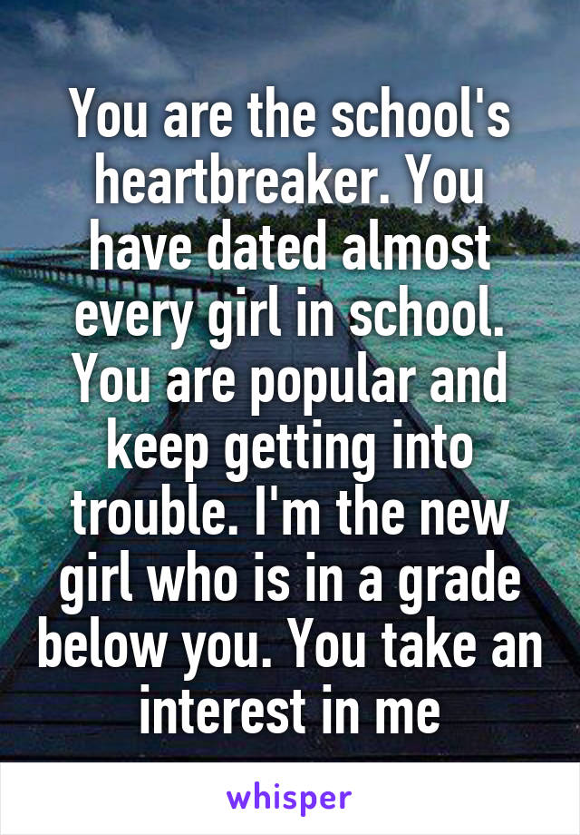 You are the school's heartbreaker. You have dated almost every girl in school. You are popular and keep getting into trouble. I'm the new girl who is in a grade below you. You take an interest in me