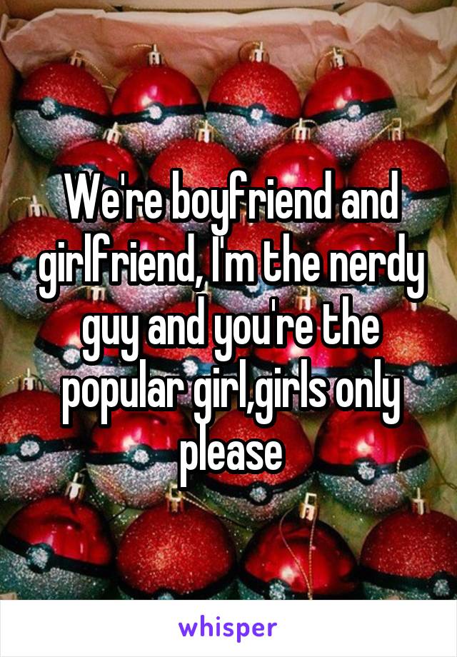 We're boyfriend and girlfriend, I'm the nerdy guy and you're the popular girl,girls only please