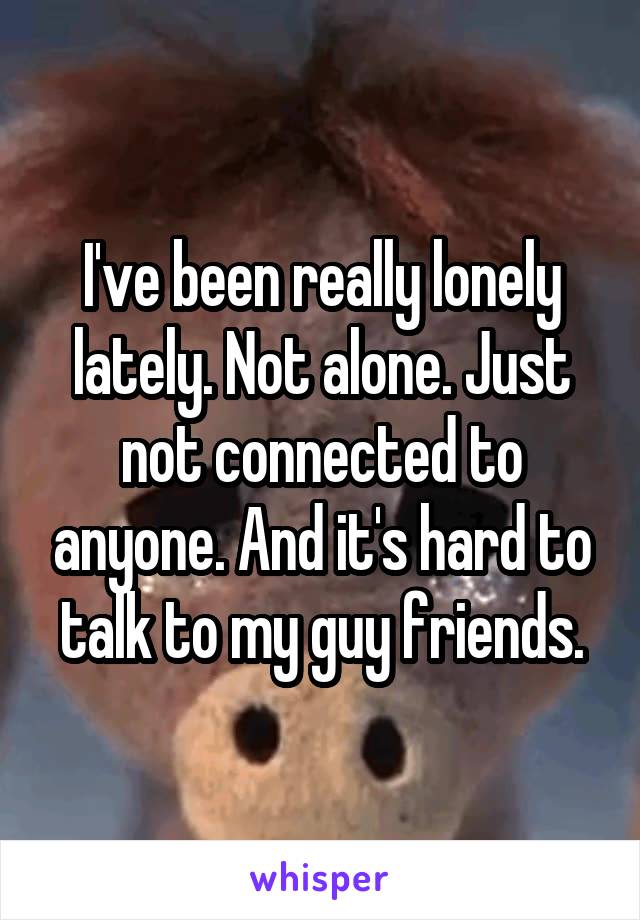 I've been really lonely lately. Not alone. Just not connected to anyone. And it's hard to talk to my guy friends.