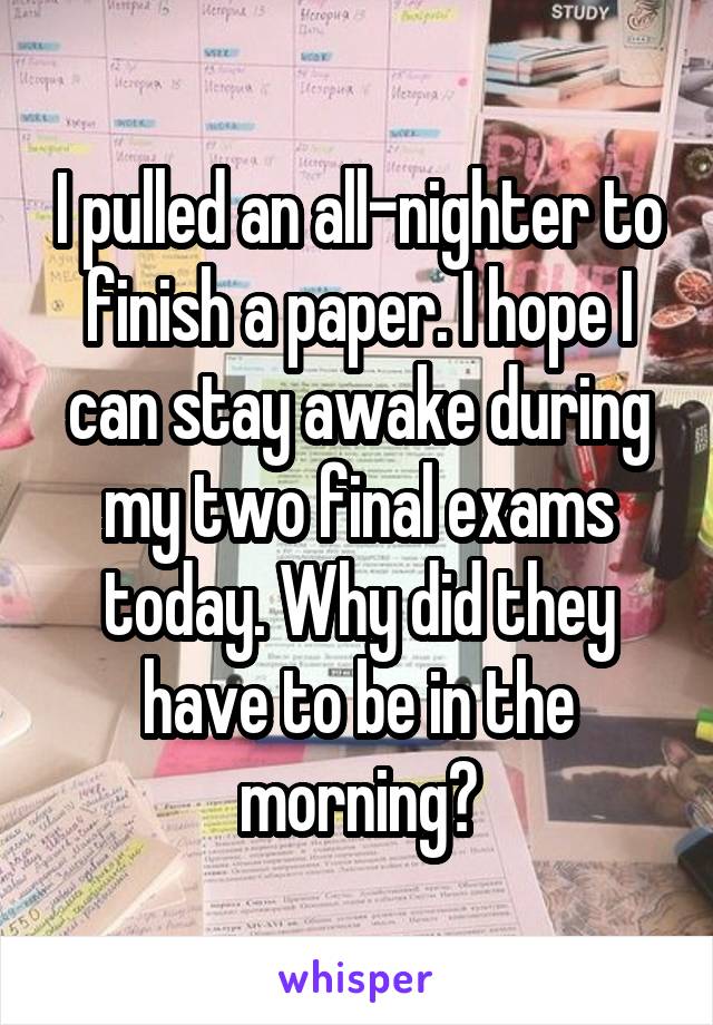 I pulled an all-nighter to finish a paper. I hope I can stay awake during my two final exams today. Why did they have to be in the morning?