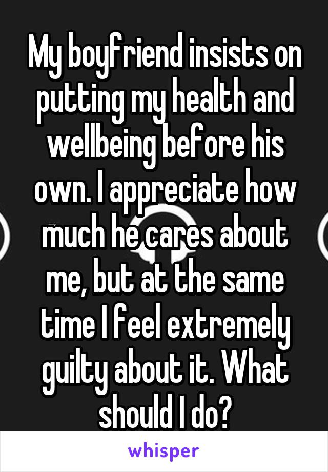 My boyfriend insists on putting my health and wellbeing before his own. I appreciate how much he cares about me, but at the same time I feel extremely guilty about it. What should I do?