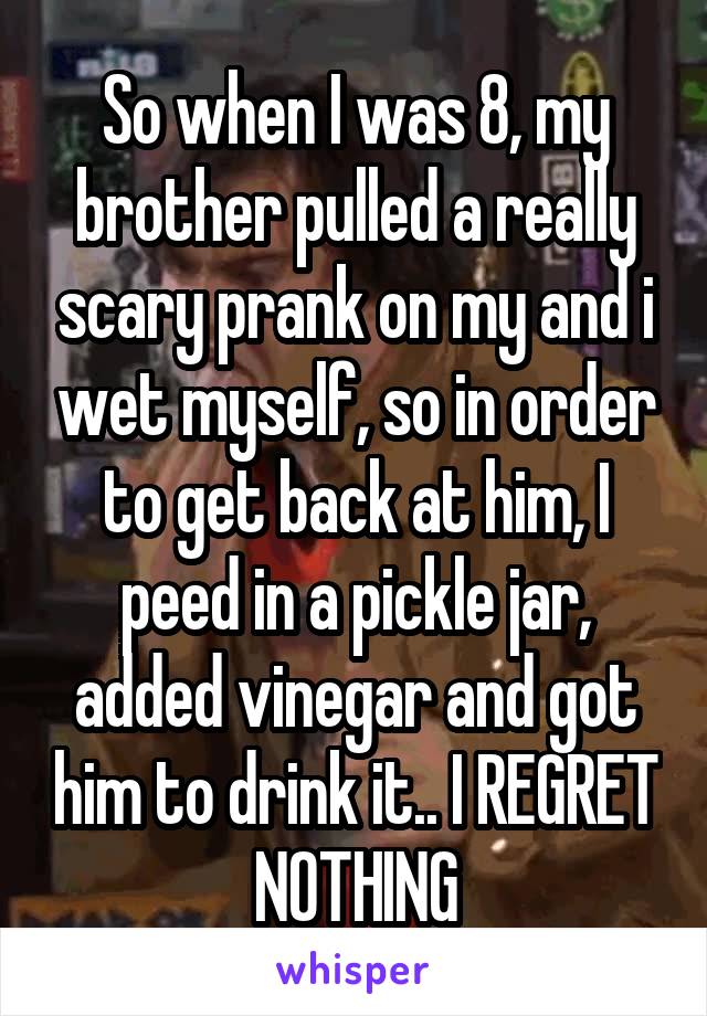 So when I was 8, my brother pulled a really scary prank on my and i wet myself, so in order to get back at him, I peed in a pickle jar, added vinegar and got him to drink it.. I REGRET NOTHING