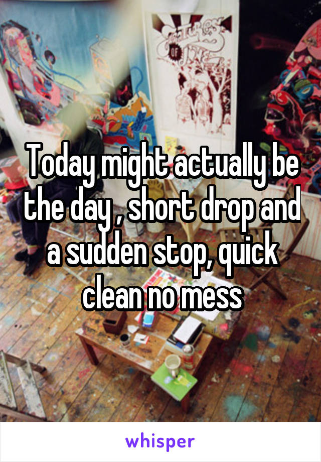 Today might actually be the day , short drop and a sudden stop, quick clean no mess