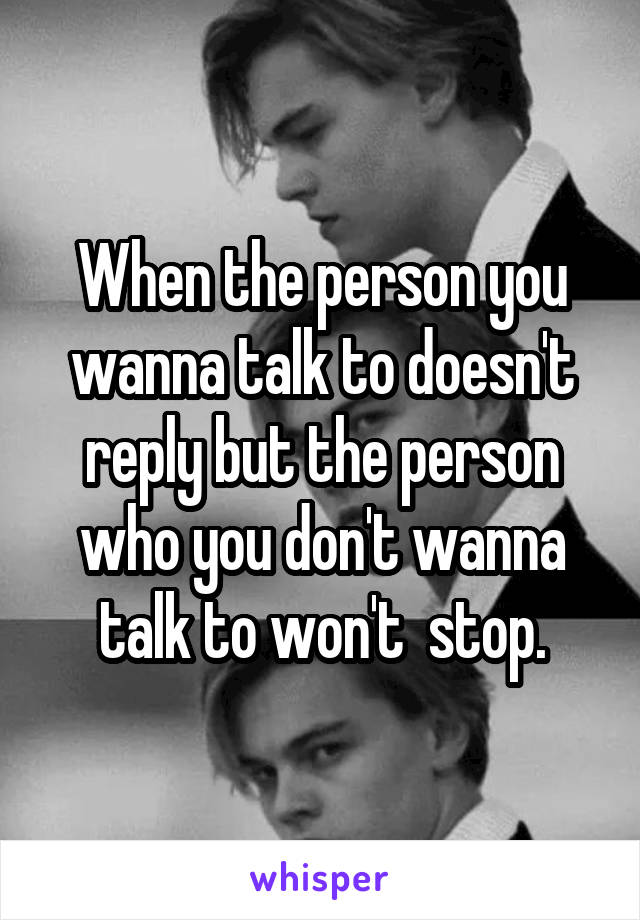 When the person you wanna talk to doesn't reply but the person who you don't wanna talk to won't  stop.