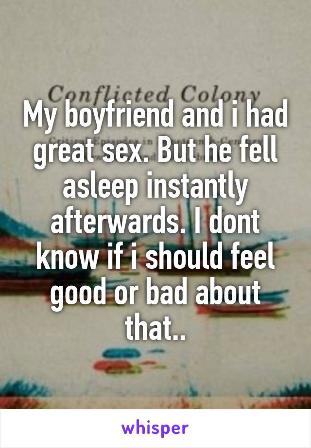 My boyfriend and i had great sex. But he fell asleep instantly afterwards. I dont know if i should feel good or bad about that..