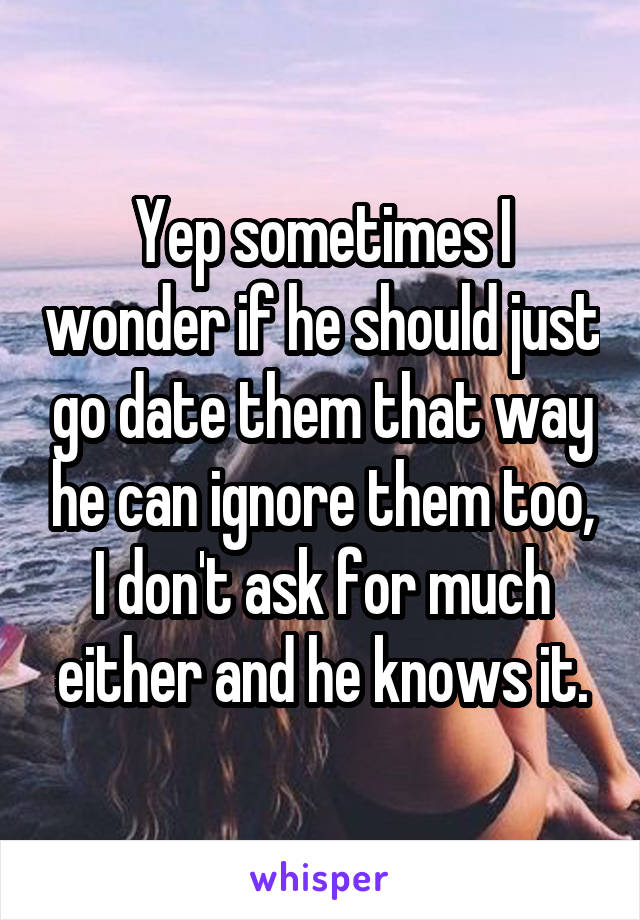 Yep sometimes I wonder if he should just go date them that way he can ignore them too, I don't ask for much either and he knows it.