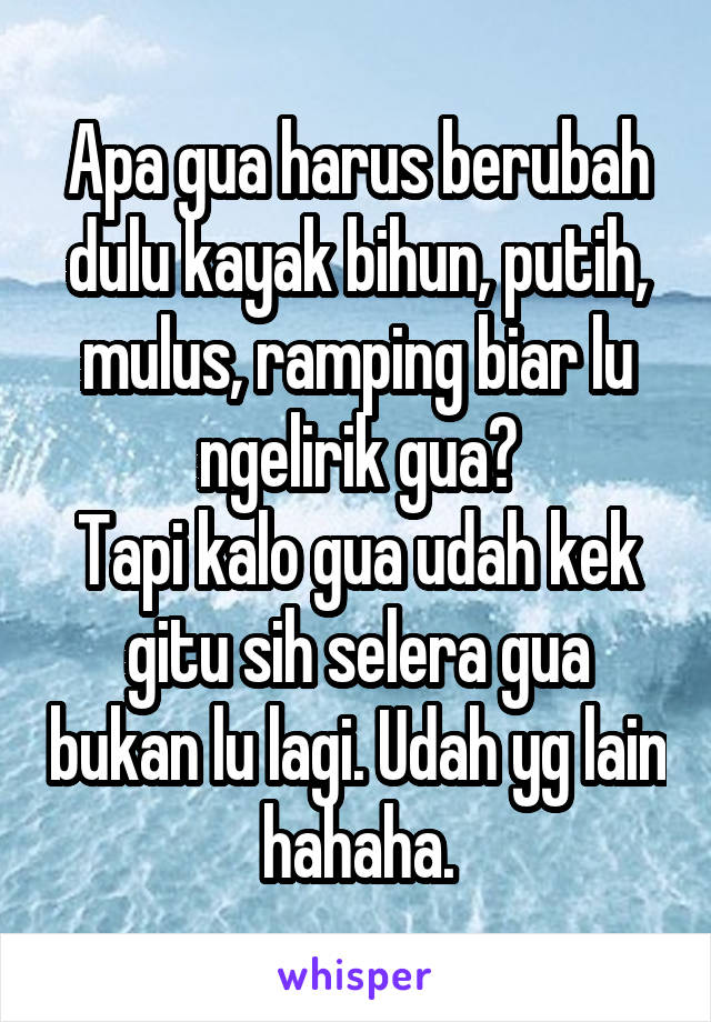 Apa gua harus berubah dulu kayak bihun, putih, mulus, ramping biar lu ngelirik gua?
Tapi kalo gua udah kek gitu sih selera gua bukan lu lagi. Udah yg lain hahaha.